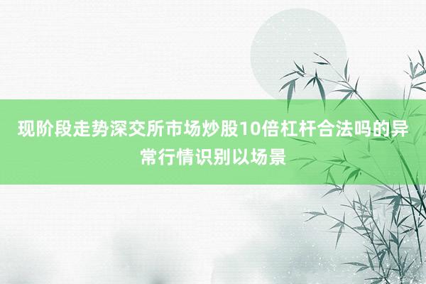 现阶段走势深交所市场炒股10倍杠杆合法吗的异常行情识别以场景
