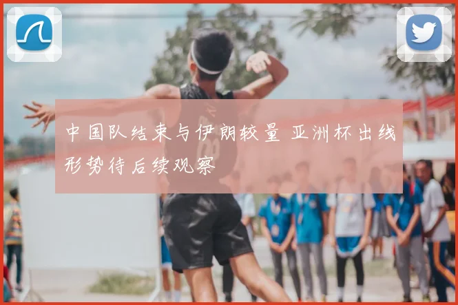 中国队结束与伊朗较量 亚洲杯出线形势待后续观察