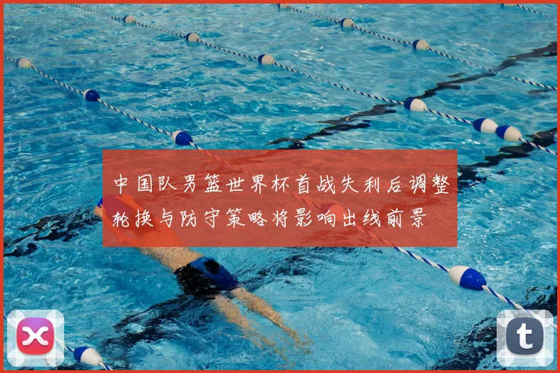 中国队男篮世界杯首战失利后调整轮换与防守策略将影响出线前景