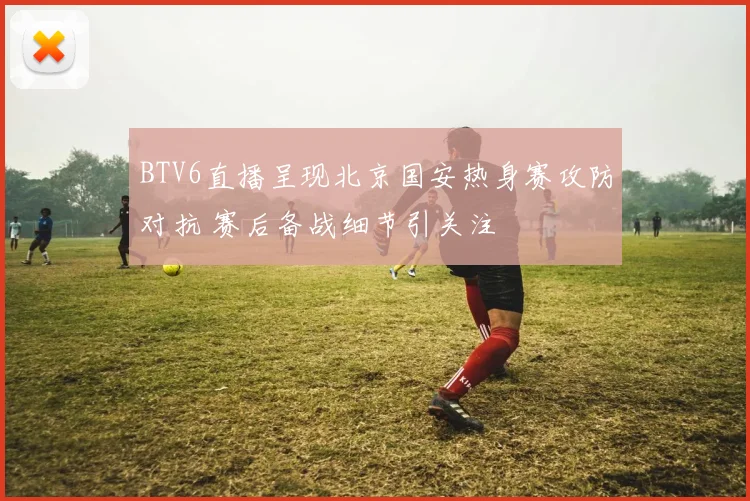 BTV6直播呈现北京国安热身赛攻防对抗 赛后备战细节引关注