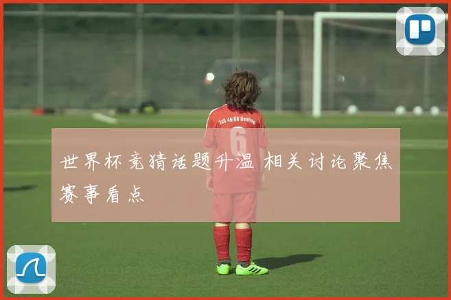 世界杯竞猜话题升温 相关讨论聚焦赛事看点