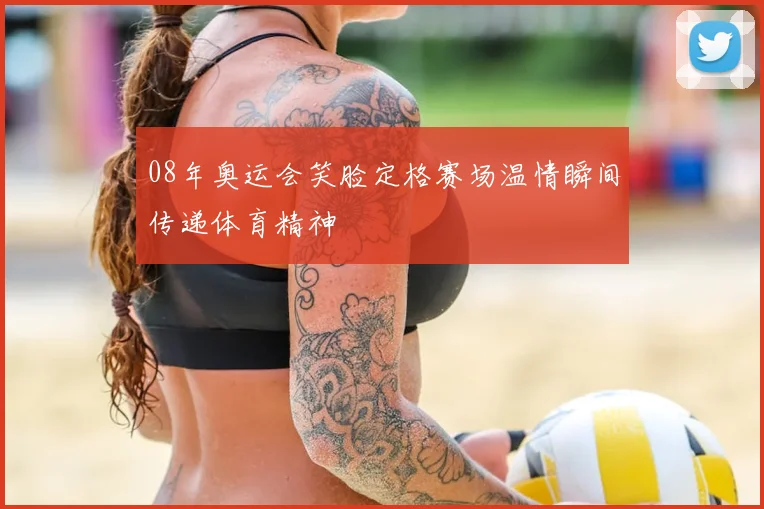 08年奥运会笑脸定格赛场温情瞬间传递体育精神
