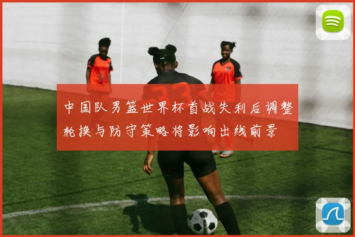 中国队男篮世界杯首战失利后调整轮换与防守策略将影响出线前景